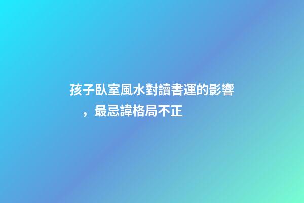 孩子臥室風水對讀書運的影響，最忌諱格局不正